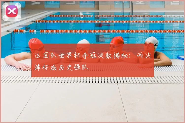 法国队世界杯夺冠次数揭秘：两次捧杯成历史强队