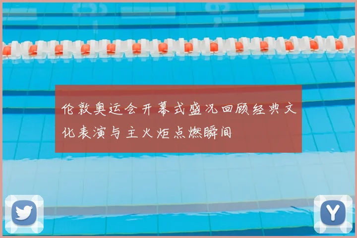 伦敦奥运会开幕式盛况回顾经典文化表演与主火炬点燃瞬间
