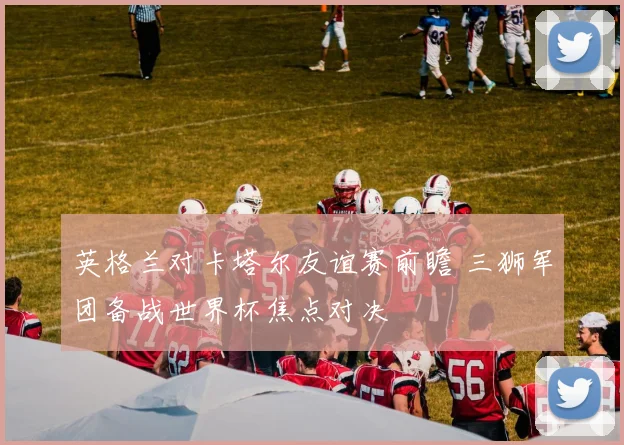 英格兰对卡塔尔友谊赛前瞻 三狮军团备战世界杯焦点对决