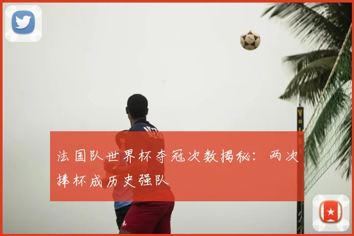 法国队世界杯夺冠次数揭秘:两次捧杯成历史强队