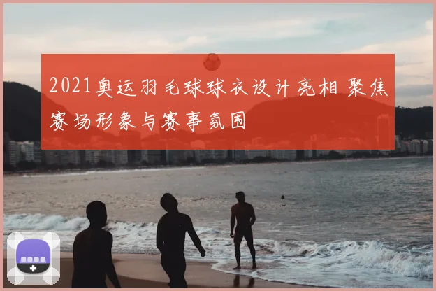 2021奥运羽毛球球衣设计亮相 聚焦赛场形象与赛事氛围