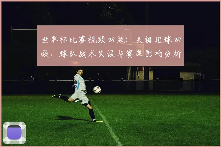 世界杯比赛视频回放：关键进球回顾、球队战术失误与赛果影响分析