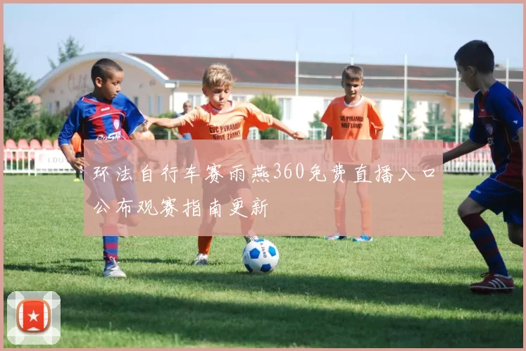 环法自行车赛雨燕360免费直播入口公布观赛指南更新