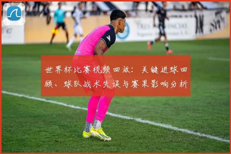 世界杯比赛视频回放：关键进球回顾、球队战术失误与赛果影响分析