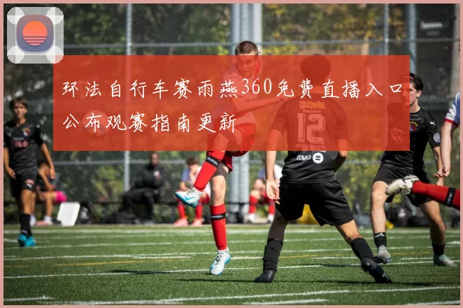 环法自行车赛雨燕360免费直播入口公布观赛指南更新