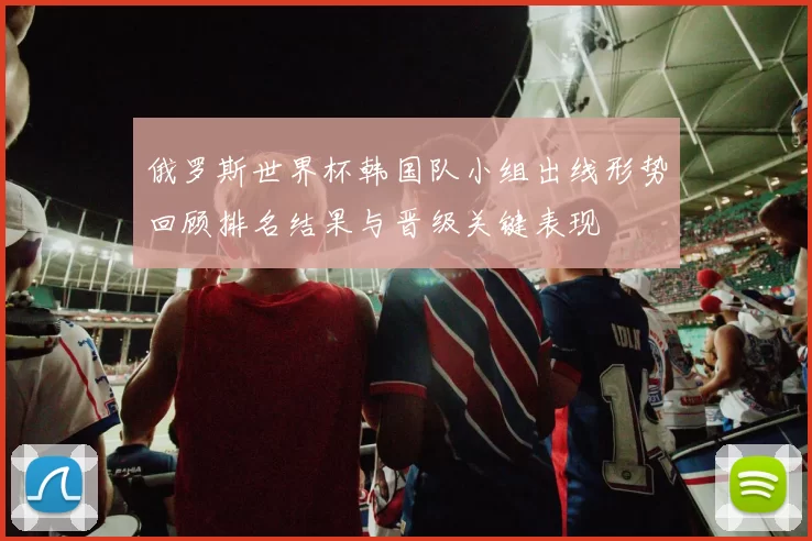 俄罗斯世界杯韩国队小组出线形势回顾排名结果与晋级关键表现