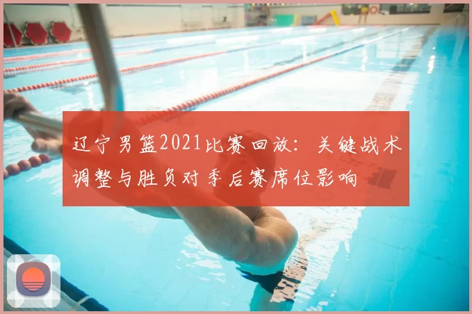 辽宁男篮2021比赛回放:关键战术调整与胜负对季后赛席位影响