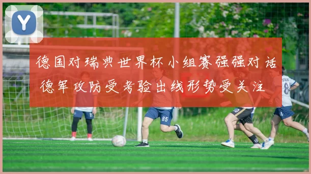德国对瑞典世界杯小组赛强强对话 德军攻防受考验出线形势受关注