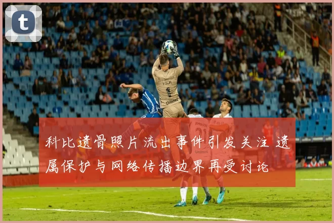 科比遗骨照片流出事件引发关注 遗属保护与网络传播边界再受讨论