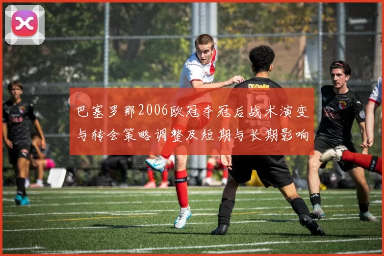 巴塞罗那2006欧冠夺冠后战术演变与转会策略调整及短期与长期影响
