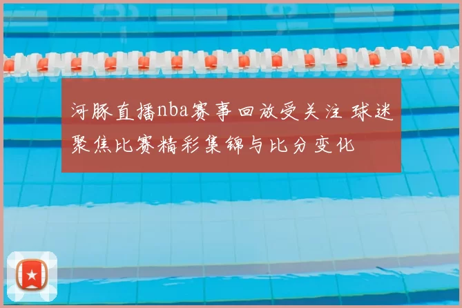 河豚直播nba赛事回放受关注 球迷聚焦比赛精彩集锦与比分变化