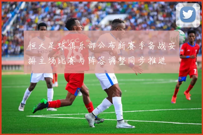 恒大足球俱乐部公布新赛季备战安排主场比赛与阵容调整同步推进