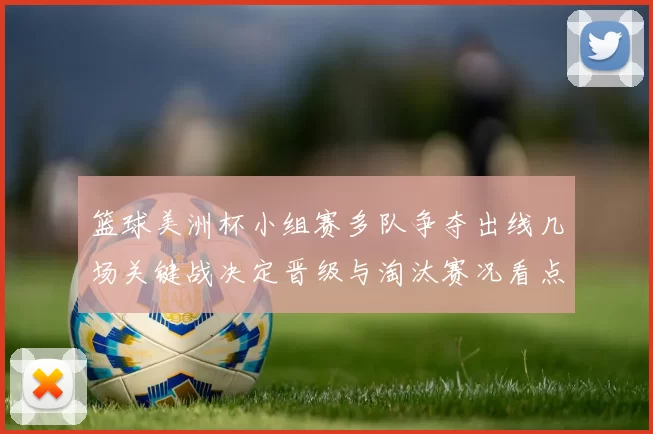 篮球美洲杯小组赛多队争夺出线几场关键战决定晋级与淘汰赛况看点