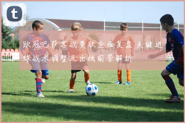 欧冠巴萨客战曼联全面复盘 关键进球战术调整及出线前景解析