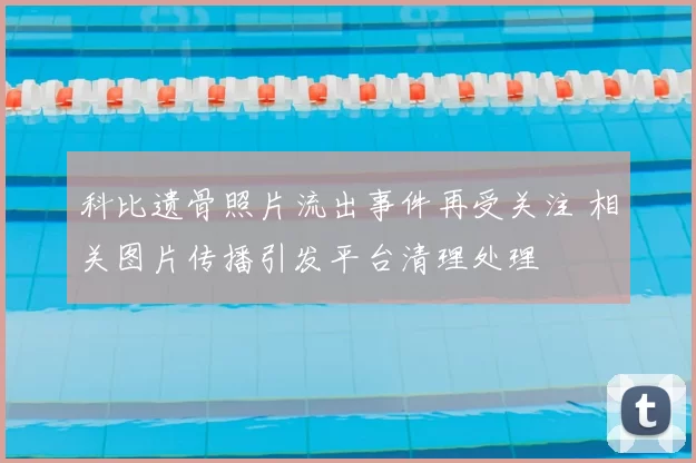 科比遗骨照片流出事件再受关注 相关图片传播引发平台清理处理