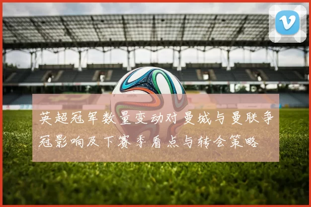 英超冠军数量变动对曼城与曼联争冠影响及下赛季看点与转会策略