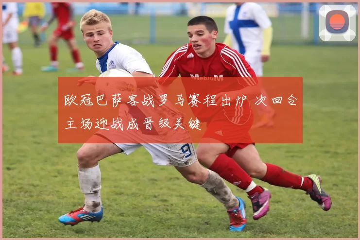 欧冠巴萨客战罗马赛程出炉 次回合主场迎战成晋级关键