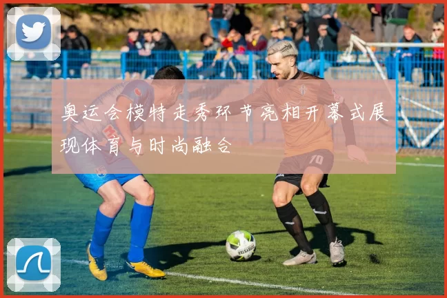 奥运会模特走秀环节亮相开幕式展现体育与时尚融合