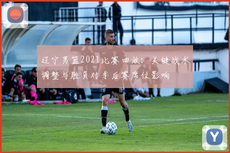 辽宁男篮2021比赛回放:关键战术调整与胜负对季后赛席位影响