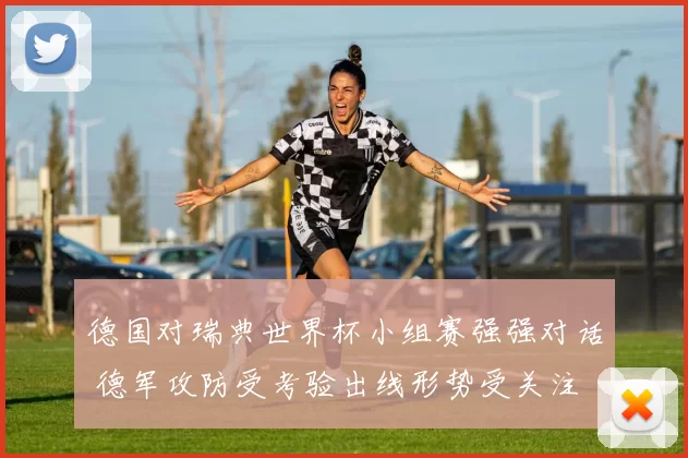 德国对瑞典世界杯小组赛强强对话 德军攻防受考验出线形势受关注