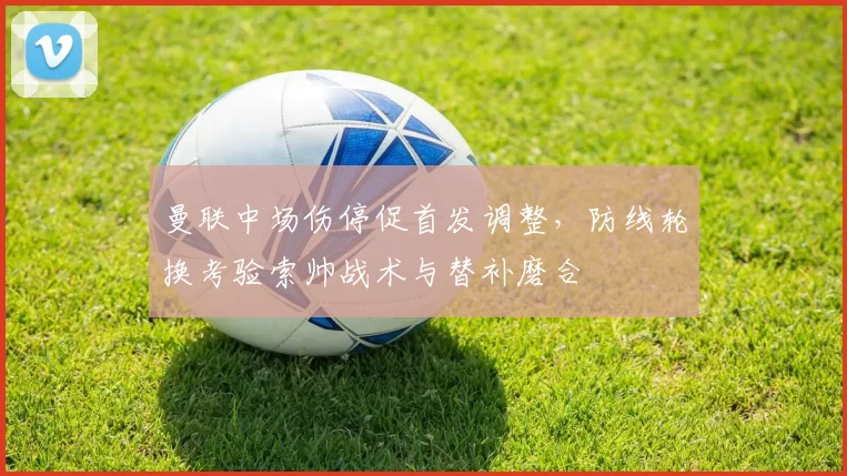 曼联中场伤停促首发调整，防线轮换考验索帅战术与替补磨合