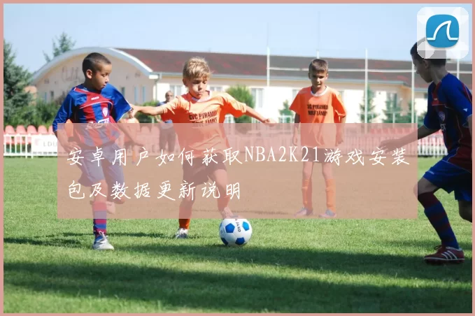 安卓用户如何获取NBA2K21游戏安装包及数据更新说明