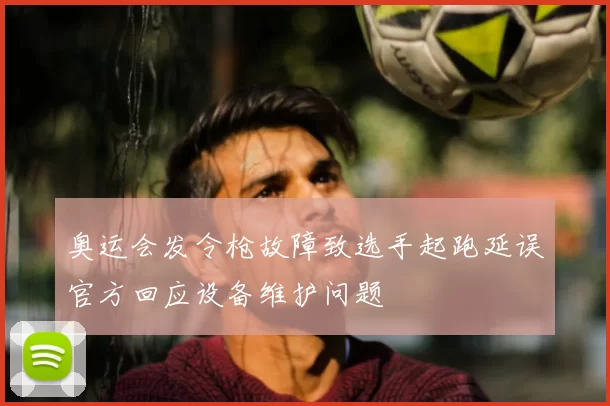 奥运会发令枪故障致选手起跑延误官方回应设备维护问题