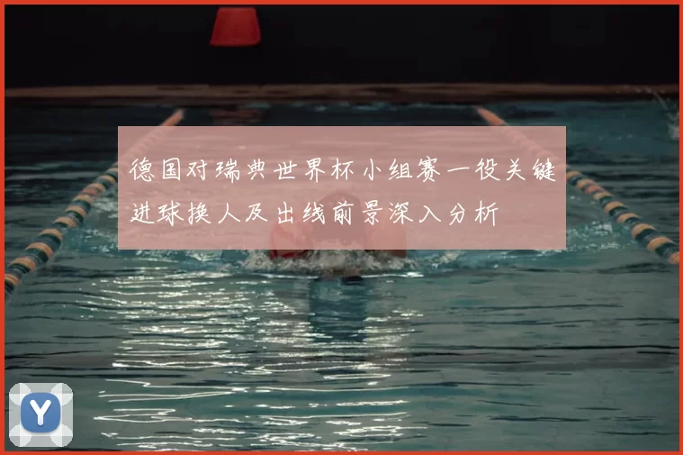 德国对瑞典世界杯小组赛一役关键进球换人及出线前景深入分析