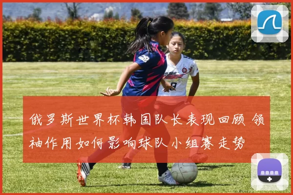 俄罗斯世界杯韩国队长表现回顾 领袖作用如何影响球队小组赛走势