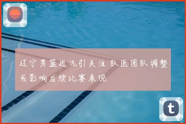 辽宁男篮近况引关注 队医团队调整或影响后续比赛表现