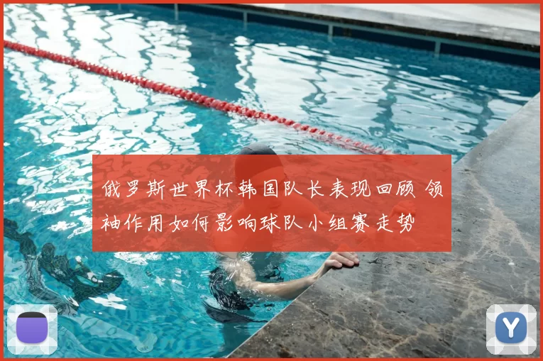 俄罗斯世界杯韩国队长表现回顾 领袖作用如何影响球队小组赛走势
