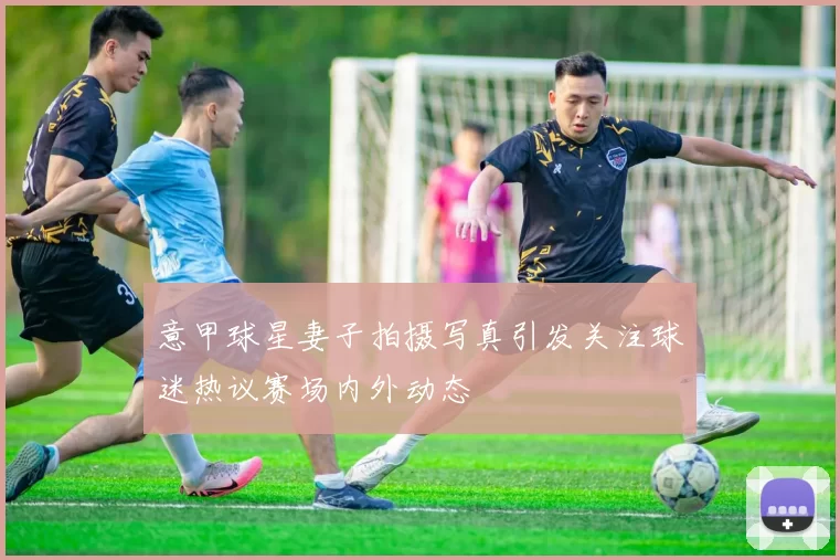 意甲球星妻子拍摄写真引发关注球迷热议赛场内外动态