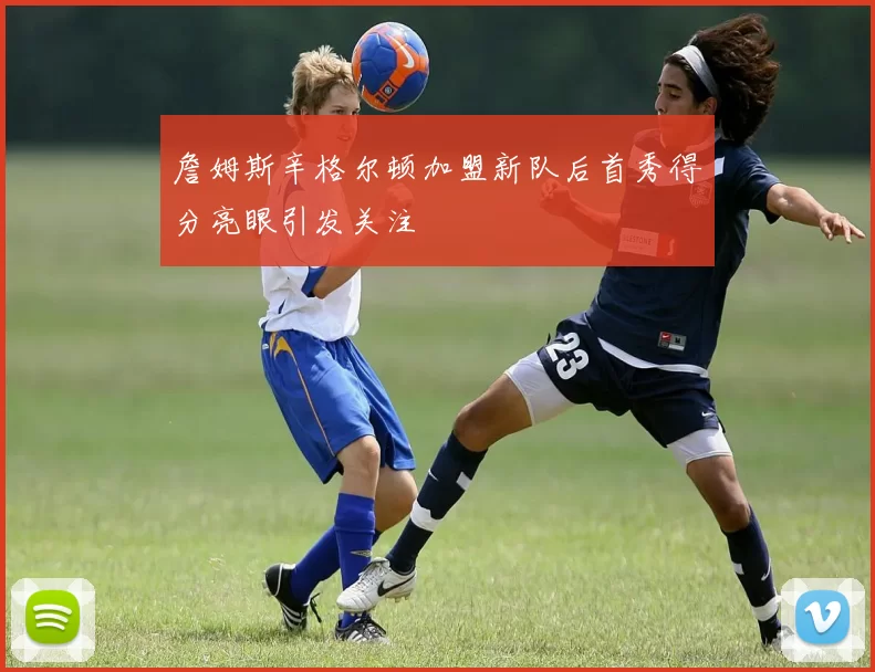 詹姆斯辛格尔顿加盟新队后首秀得分亮眼引发关注